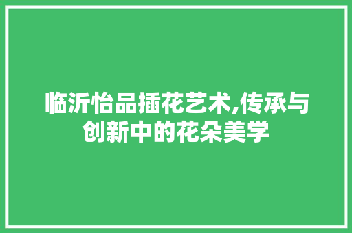 临沂怡品插花艺术,传承与创新中的花朵美学