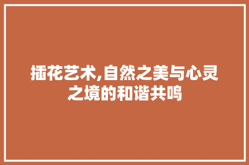 插花艺术,自然之美与心灵之境的和谐共鸣