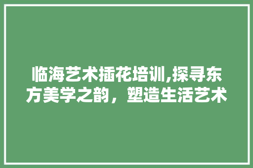 临海艺术插花培训,探寻东方美学之韵，塑造生活艺术之美