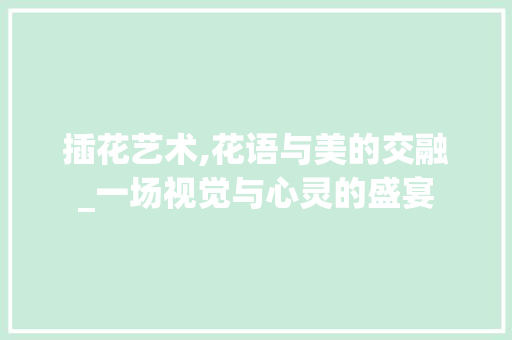 插花艺术,花语与美的交融_一场视觉与心灵的盛宴