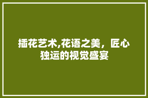 插花艺术,花语之美，匠心独运的视觉盛宴