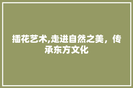 插花艺术,走进自然之美，传承东方文化