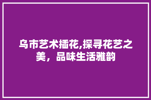 乌市艺术插花,探寻花艺之美，品味生活雅韵