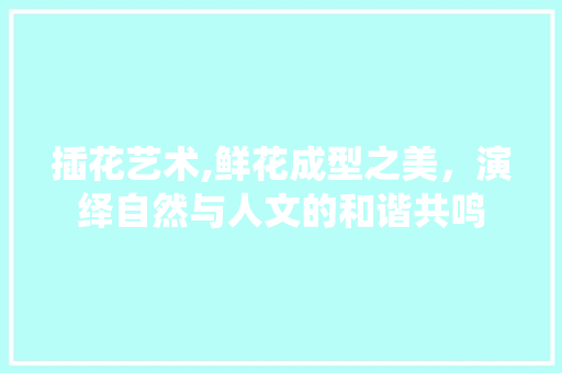 插花艺术,鲜花成型之美，演绎自然与人文的和谐共鸣