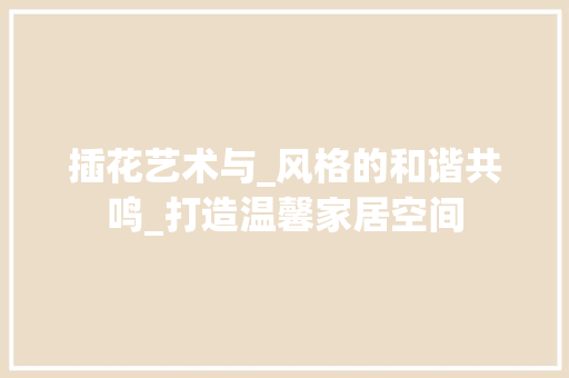 插花艺术与_风格的和谐共鸣_打造温馨家居空间