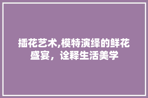 插花艺术,模特演绎的鲜花盛宴，诠释生活美学