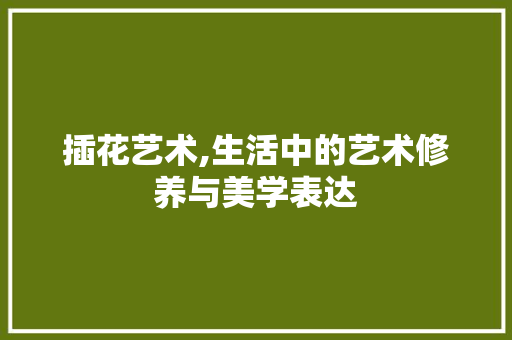 插花艺术,生活中的艺术修养与美学表达