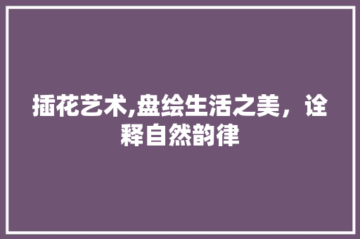 插花艺术,盘绘生活之美，诠释自然韵律