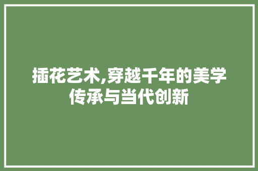 插花艺术,穿越千年的美学传承与当代创新