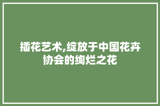 插花艺术,绽放于中国花卉协会的绚烂之花