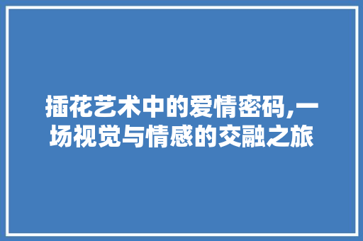 插花艺术中的爱情密码,一场视觉与情感的交融之旅