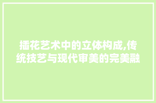 插花艺术中的立体构成,传统技艺与现代审美的完美融合