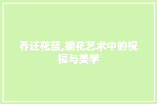 乔迁花篮,插花艺术中的祝福与美学