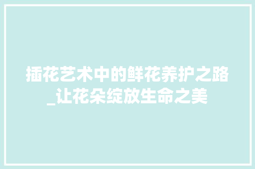 插花艺术中的鲜花养护之路_让花朵绽放生命之美