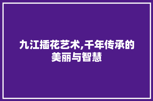 九江插花艺术,千年传承的美丽与智慧