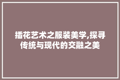 插花艺术之服装美学,探寻传统与现代的交融之美