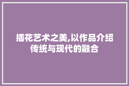 插花艺术之美,以作品介绍传统与现代的融合