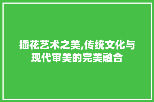插花艺术之美,传统文化与现代审美的完美融合