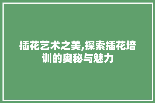 插花艺术之美,探索插花培训的奥秘与魅力