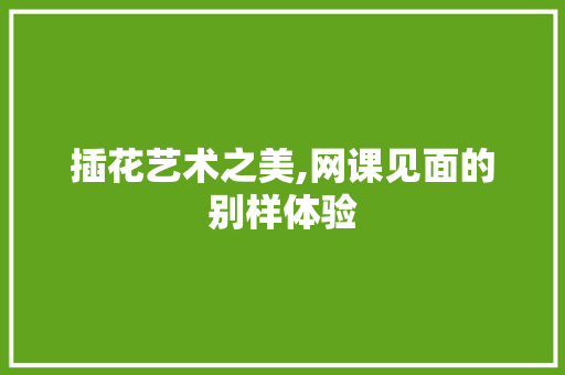 插花艺术之美,网课见面的别样体验