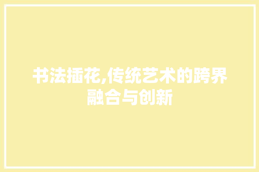 书法插花,传统艺术的跨界融合与创新