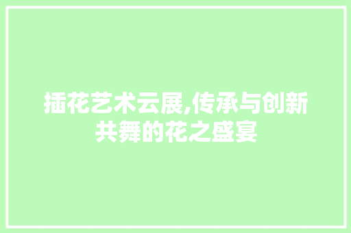 插花艺术云展,传承与创新共舞的花之盛宴