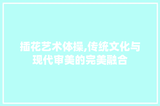 插花艺术体操,传统文化与现代审美的完美融合