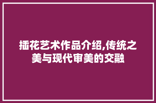 插花艺术作品介绍,传统之美与现代审美的交融