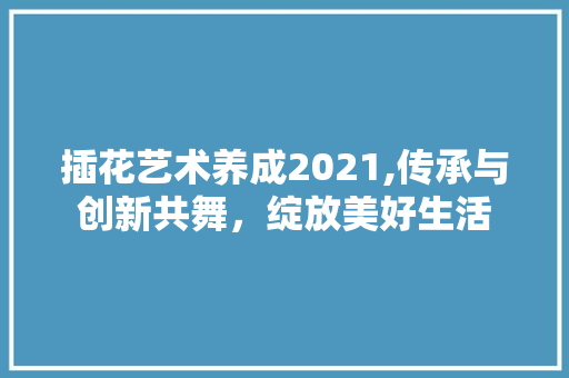 插花艺术养成2021,传承与创新共舞，绽放美好生活