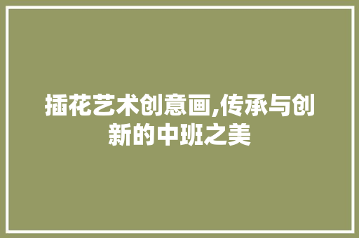 插花艺术创意画,传承与创新的中班之美