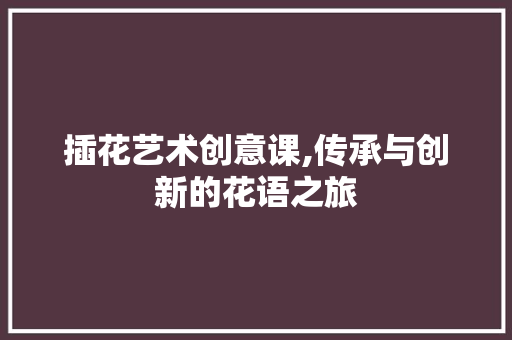 插花艺术创意课,传承与创新的花语之旅