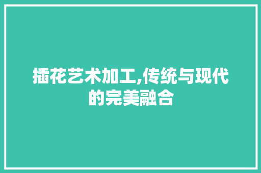 插花艺术加工,传统与现代的完美融合