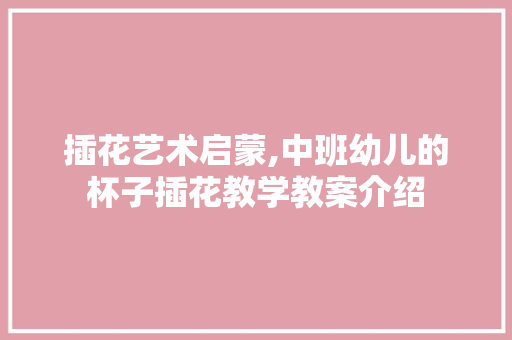 插花艺术启蒙,中班幼儿的杯子插花教学教案介绍