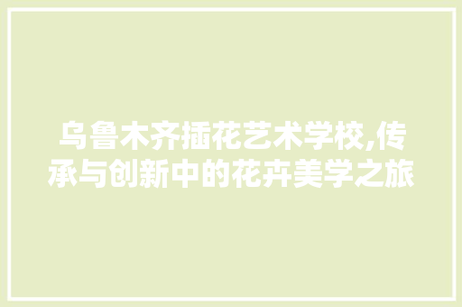 乌鲁木齐插花艺术学校,传承与创新中的花卉美学之旅