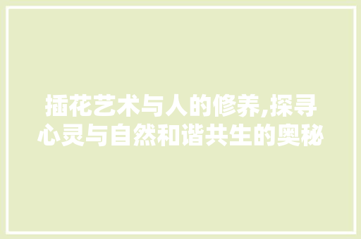 插花艺术与人的修养,探寻心灵与自然和谐共生的奥秘