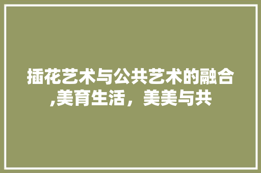 插花艺术与公共艺术的融合,美育生活，美美与共