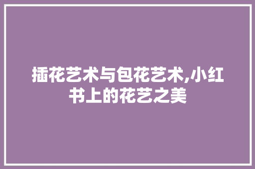插花艺术与包花艺术,小红书上的花艺之美