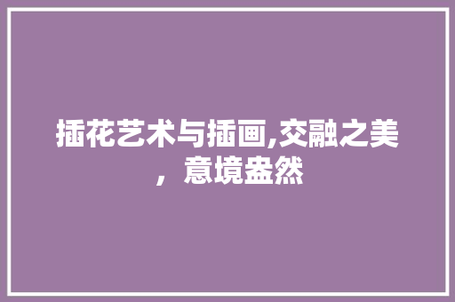 插花艺术与插画,交融之美，意境盎然