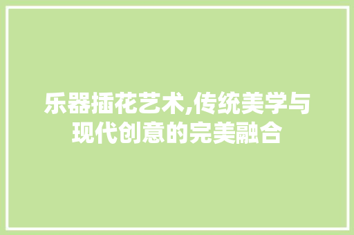 乐器插花艺术,传统美学与现代创意的完美融合