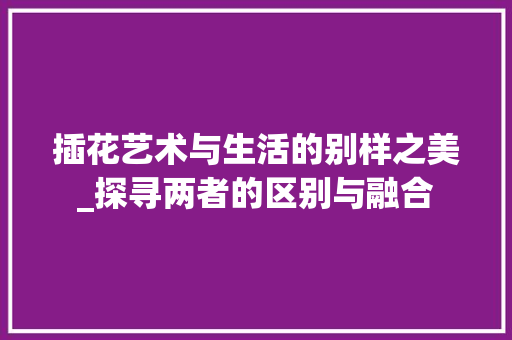 插花艺术与生活的别样之美_探寻两者的区别与融合