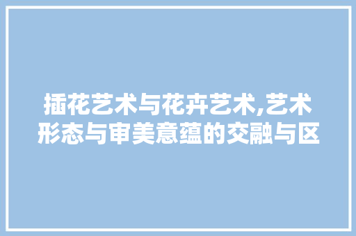 插花艺术与花卉艺术,艺术形态与审美意蕴的交融与区别
