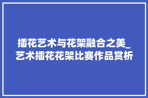 插花艺术与花架融合之美_艺术插花花架比赛作品赏析