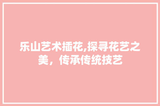 乐山艺术插花,探寻花艺之美，传承传统技艺
