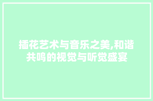 插花艺术与音乐之美,和谐共鸣的视觉与听觉盛宴