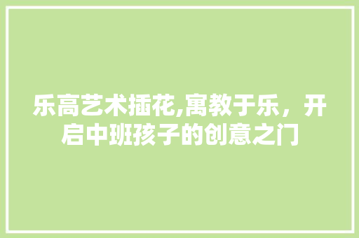 乐高艺术插花,寓教于乐，开启中班孩子的创意之门