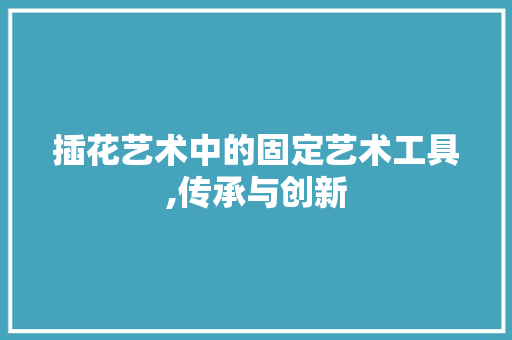 插花艺术中的固定艺术工具,传承与创新