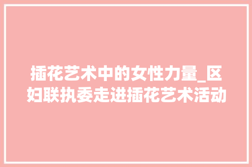 插花艺术中的女性力量_区妇联执委走进插花艺术活动侧记