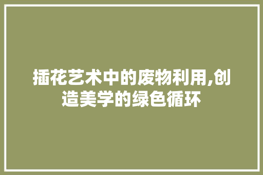 插花艺术中的废物利用,创造美学的绿色循环