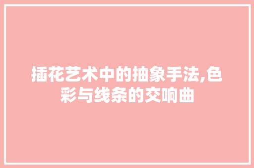 插花艺术中的抽象手法,色彩与线条的交响曲
