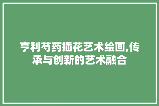 亨利芍药插花艺术绘画,传承与创新的艺术融合